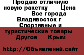 Продаю отличную новую ракетку :) › Цена ­ 3 500 - Все города, Владивосток г. Спортивные и туристические товары » Другое   . Крым